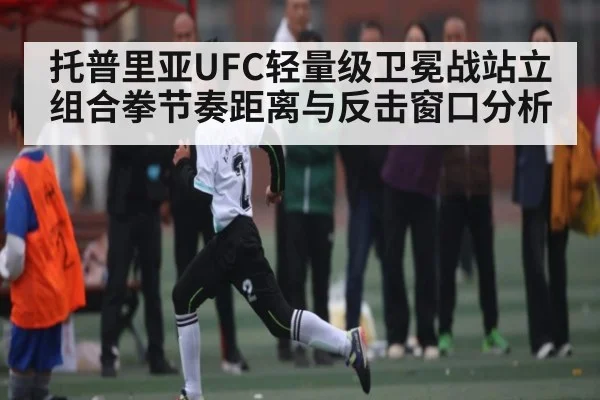 托普里亚UFC轻量级卫冕战站立组合拳节奏距离与反击窗口分析