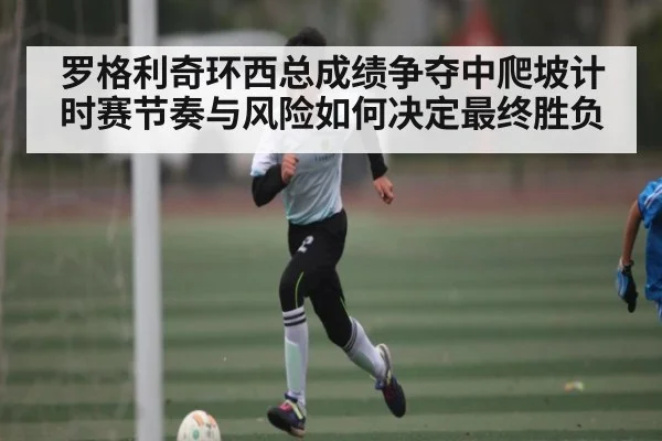 罗格利奇环西总成绩争夺中爬坡计时赛节奏与风险如何决定最终胜负